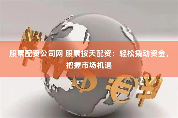 股票配资公司网 股票按天配资：轻松撬动资金，把握市场机遇