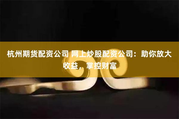 杭州期货配资公司 网上炒股配资公司：助你放大收益，掌控财富