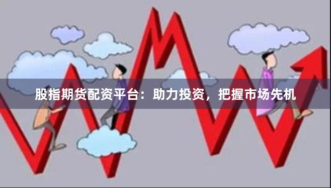 股指期货配资平台：助力投资，把握市场先机
