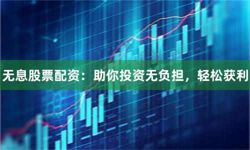 无息股票配资：助你投资无负担，轻松获利