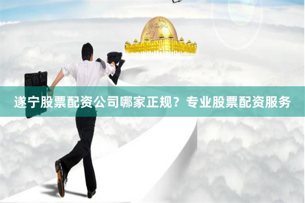 遂宁股票配资公司哪家正规？专业股票配资服务