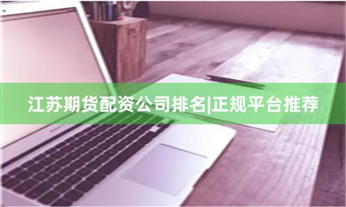 江苏期货配资公司排名|正规平台推荐